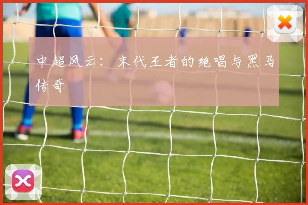 中超风云：末代王者的绝唱与黑马传奇