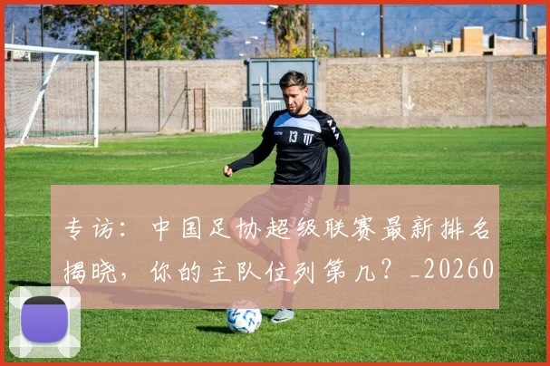 专访:中国足协超级联赛最新排名揭晓,你的主队位列第几?_20260609201234