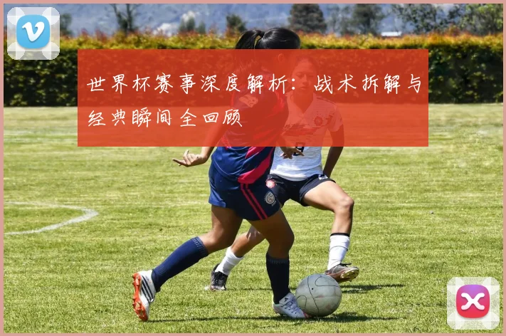 世界杯赛事深度解析:战术拆解与经典瞬间全回顾