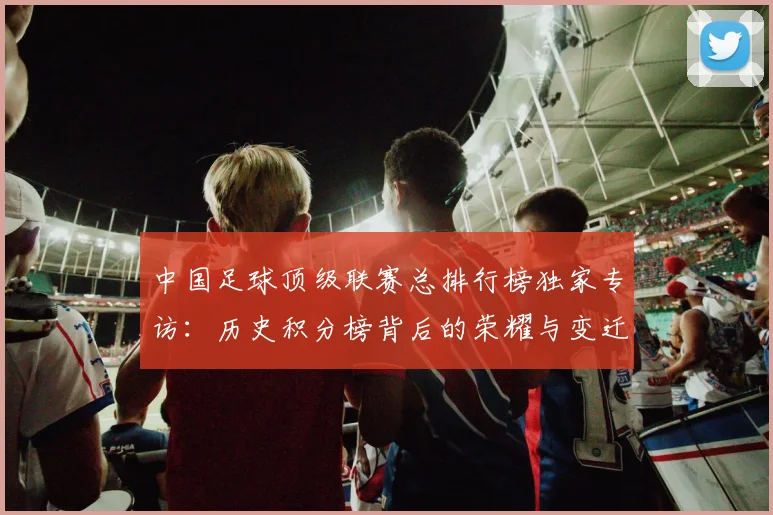 中国足球顶级联赛总排行榜独家专访:历史积分榜背后的荣耀与变迁