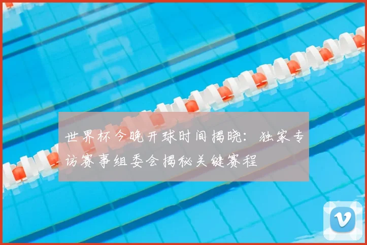 世界杯今晚开球时间揭晓：独家专访赛事组委会揭秘关键赛程