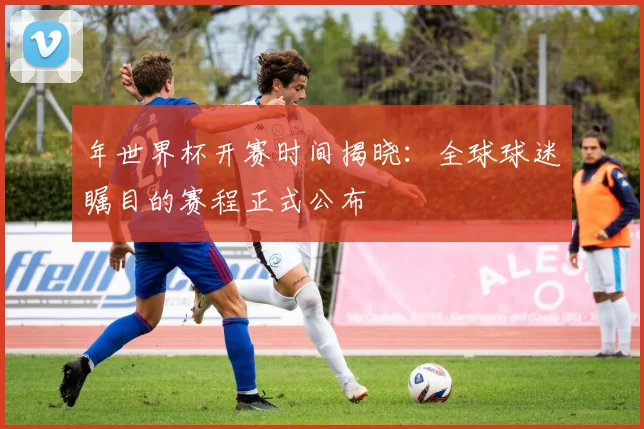 年世界杯开赛时间揭晓:全球球迷瞩目的赛程正式公布