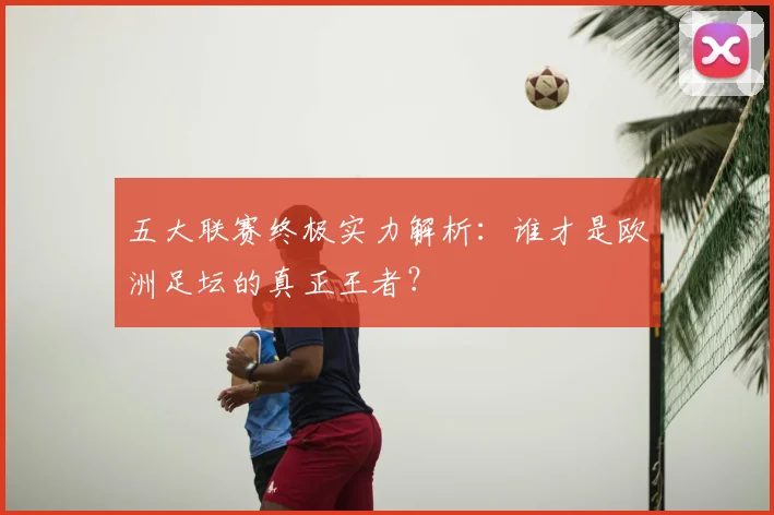 五大联赛终极实力解析:谁才是欧洲足坛的真正王者?