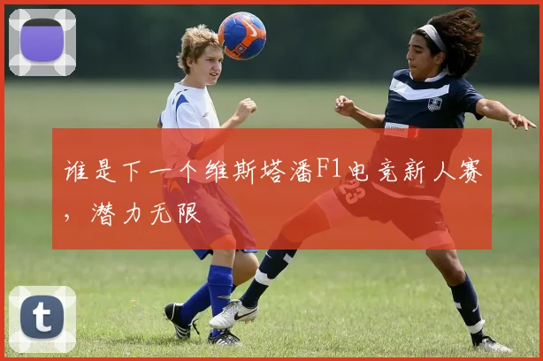 谁是下一个维斯塔潘F1电竞新人赛，潜力无限