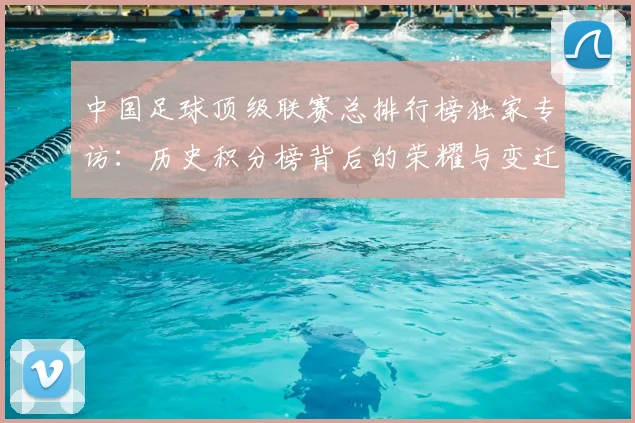 中国足球顶级联赛总排行榜独家专访:历史积分榜背后的荣耀与变迁