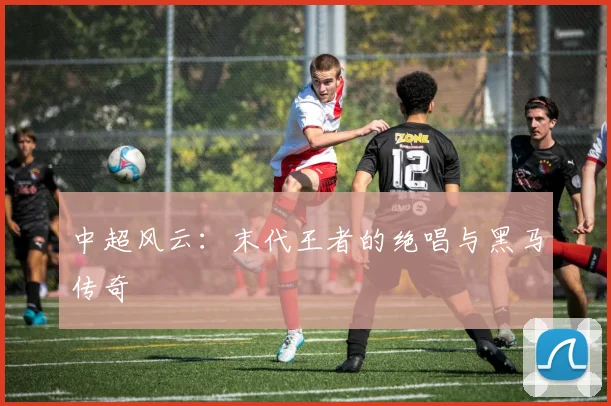 中超风云:末代王者的绝唱与黑马传奇