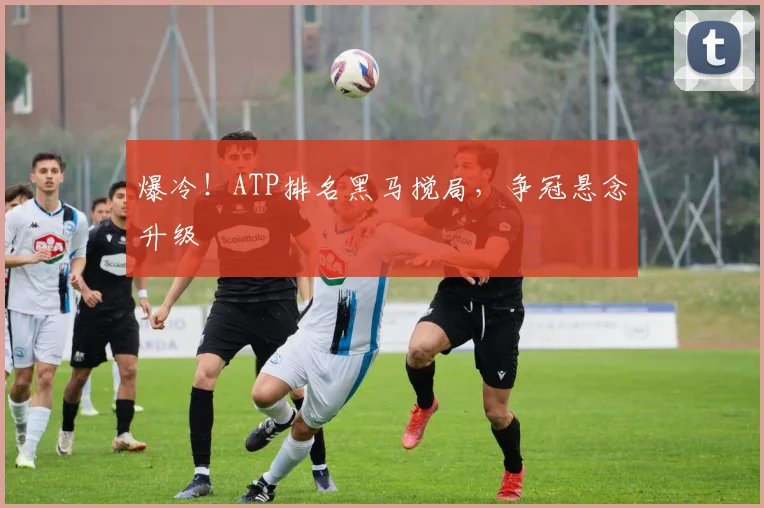 爆冷!ATP排名黑马搅局,争冠悬念升级